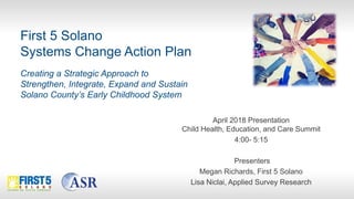 First 5 Solano
Systems Change Action Plan
Creating a Strategic Approach to
Strengthen, Integrate, Expand and Sustain
Solano County’s Early Childhood System
April 2018 Presentation
Child Health, Education, and Care Summit
4:00- 5:15
Presenters
Megan Richards, First 5 Solano
Lisa Niclai, Applied Survey Research
 