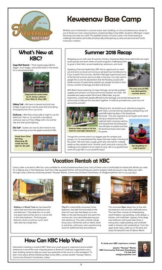 3
What’s New at
KBC?
Gaga Ball Xtreme! – Think regular gaga ball but
bigger, much bigger, and tucked away in the woods
for a natural arena feel.
Hiking Trail – We have re-cleared and built new
bridges to get across marshy areas that wind along
the property line of our 240 acres.
Outhouse – Who likes a long walk at night to use the
bathroom? Not us! So we built a new deluxe
outhouse near our Pines Village with a his and her
side and solar power lighting.
Disc Golf – Guests can now try their hand at nine
holes traversing across the apple orchards of KBC.
Keweenaw Base Camp
To book your KBC experience contact:
Janette “Swoops” Marien
KBC Community Outreach Coordinator
715-546-3647
info@campluther.com
Vacation Rentals at KBC
Camp Luther is excited to offer four units available for rental at Keweenaw Base Camp. Each of these units is comfortably furnished with all that you need
for a relaxing stay in the Keweenaw. Each has a fully equipped kitchen with everything you need to prepare meals during your stay. Book your cabin
through Camp Luther by contacting Janette "Swoops" Marien, Community Outreach Coordinator, at info@campluther.com or 715-546-3647.
Walleye and Brook Trout are two beautiful
cabins that each have two bedrooms and
one bathroom. They sleep four to six with
one queen bed and two twins or a bunk bed
in the other bedroom. The living area
features a futon or pull out couch. Each
cabin also has a large deck.
This renovated Barn sleeps four to five with
one bedroom and one and a half bathrooms.
The main floor consists of a freestanding
wood fireplace, oak paneling, a sofa sleeper, a
kitchen, and a half bath. Upstairs, find a large
main bedroom with queen bed, futon in
sitting area, maple paneling, and a full bath
(walk-in shower) with washer/dryer. From the
upper level, take a walk out on the deck and
enjoy the beautiful view of Glacier Marsh.
The LP is a beautifully renovated, three
bedroom, two bath home located on the
shore of Love Lake that sleeps six to ten.
Relax on the east facing deck and watch the
sunrise over Love Lake while planning your
next adventure. This cabin includes a large
living room, full kitchen with an island, wash-
er and dryer, ac/furnace, and a wood burning
stove for additional heat and ambiance.
Whether you're interested in a servant event, team building, or a fun and adventurous retreat to
one of America's most unique locations, Keweenaw Base Camp (KBC), located in Michigan’s Upper
Peninsula, has what you need! This satellite location of Camp Luther is for those looking to
challenge themselves spiritually and physically while getting up close and personal with God's
miraculous creation.
How Can KBC Help You?
Interested in booking a rental at KBC? Want your youth group to experience service and/or
adventure in one of the most unique locations in America? Could your organization use a
team building retreat to help you reach your potential on the court or in the workplace? To
learn more about all that Keweenaw Base Camp offers, contact Janette "Swoops" Marien,
Community Outreach Coordinator, today!
Gaga ball pit constructed
by St. James Lutheran
from West St. Paul, MN
Youth from Christ
the King,
Ishpeming, MI,
made the hole
signs for disc golf.
Summer 2018 Recap
Wrapping up our sixth year of summer ministry, Keweenaw Base Camp welcomed over eight
youth groups and seven weeks of youth programs challenging them
to grow in their faith, servant leadership, adventure, and more!
Speaking of servant leadership, KBC had an opportunity to reach
out and serve our local community as we faced two horrible storms.
If you missed it this summer, Northern Michigan experienced some
of the fiercest summer storms to date in the area. You only need to
google this so see the devastation that the flooding caused with
whole sections of roads being washed out, people stranded in their
homes, and lots of damage and debris all around.
With Base Camp sustaining no major damage, we quickly grabbed
supplies and served in our local community however we could. We
shoveled and swept streets full of sand, filled holes, dug out
basements, visited with people affected by the damage, and worked alongside the
community to help put this area back together. In total we provided over 1,000 hours of
service this summer!
Following this, we kicked up our adventure programs
with hikes, survival training, kayaking, backpacking, and
waterfall exploring deep in the Keweenaw
Peninsula. This was important as we taught youth about
having an adventurous faith,
explored God’s amazing creation,
and showed that the Keweenaw
was still open to explore and that
the local businesses were open
for guests.
Though this summer wasn’t our biggest year for campers and
groups, it in no way lessened the impact that was made in the lives of
the youth! We even had a couple youth who returned for multiple
weeks as they wanted more! Another youth overcame a serious life
challenge and credited it to her week at camp. We’re so grateful God
works through KBC in such powerful ways!
The area around KBC
was destroyed by
summer storms.
Venture hikers ready to hit the
trails for overnight adventure!
Sea kayaking on
Lake Superior
 