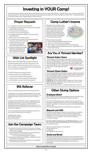 4
Prayer Requests
In thankfulness for all Camp Luther Volunteers
In thankfulness for all who support Camp Luther through their
prayers and financial support
For all 2019 Summer Staff applicants
For all 2019 Junior Counselor applicants
For wisdom and guidance to members of the Camp Luther
Board of Directors
For the Camp Luther Year-Round staff
For the future of Camp Luther as the Filled with the Spirit
Campaign is shared with more people
To always keep focused on the
Lord's mission in this place of
sharing the Gospel of Jesus Christ
That camp, the staff, and campaign
leadership would be lifted up in
Jesus’ name and the enemy, the
devil, would gain no foothold
Wish List Spotlight
When you give to the Outdoor Ministry Fund, your donation
supports the ongoing mission of Camp Luther and its current
needs. Your gift could help to purchase one of the items on our
Wish List. Below are our most pressing needs. The complete Wish
List can be viewed at campluther.com.
AED for cottage area of camp ($1700 each)
New phone system for camp office ($4500)
Cross Country Skis, Boots, Poles ($250 per set)
Cottage Furniture – dressers, futons, etc. ($300-$1000)
New trail bikes for campers and families ($325 each)
Investing in YOUR Camp!
You love Camp Luther. Perhaps your life was changed through your time as a camper, staff member, or volunteer. Perhaps you’ve seen your child’s faith
grow through their time at Camp. There are many ways you can give back and support the ministry that happens at Camp Luther. The Holy Spirit works
in everyone at Camp, and your support helps the ministry continue.
Are You A Thrivent Member?
Thrivent Action Teams
You can organize a Thrivent Action Team to help Camp Luther! Action
Teams are small groups with at least one Thrivent member organized for
service projects or fundraisers. Thrivent provides a $250 debit card as seed
money for supplies and other project needs. Plus you get a FREE t-shirt.
Learn more at thrivent.com, or contact Camp Luther for ideas on how your
Action Team can help support the ministry
of camp.
Thrivent Choice Dollars
Thrivent Financial offers a great benefit to members called Thrivent Choice!
If you are a qualifying member, you decide where Thrivent Financial directs
their charitable gifting dollars. We hope you will select Camp Luther as a
recipient of a portion of your Choice Dollars!
Online Visit: Thrivent.com/thriventchoice
By phone call: 800-847-4836 and when prompted, say “Thrivent Choice”
Eligibility is based on a benefit member's insurance premiums, account
values, and volunteer leadership.
Thrivent will send the donation – no additional paperwork is necessary!
Camp Luther’s Income
Registration fees and other revenue
account for only 2/3 of Camp Luther’s
needed income. The remaining 1/3 is
generously donated by those who
wish to support the ministry that
happens at Camp through giving to
the Outdoor Ministry Fund and Every
Kid to Camp. Thank you for helping
Christ’s love be shared with all!
With your help, Camp is able to:
enhance and expand programming and outreach.
maintain and care for facilities and property.
offer camp to every child regardless of their financial situation.
build a healthy and thriving organization to carry on the traditions and
mission of this ministry.
Join the Campaign Team
Pray daily for the staff and "family" of Camp Luther, thanking
God for His abundant grace and asking His blessing on the Filled
With the Spirit Campaign.
Provide a joyful annual financial gift to Camp according to the
resources with which you have been entrusted.
You can give at https://campluther.com/give.
Encourage your children, grandchildren, and friends to enroll in
one of Camp's many programs.
Spread the word and introduce members of your congregation
or circle of friends to Camp Luther.
IRA Rollover
Have you considered giving to Camp Luther through your IRA?
In December of 2015, Congress passed the Path Act which made
the IRA rollover to charities permanent! Donors over age 70½ may
now plan each year to make transfers directly from an IRA to a
charity.
It is quite common for IRA owners to take a single distribution of
their RMD (required minimum distribution) in the fourth quarter
(October thru December). Have you considered making a
charitable gift using your RMD? By choosing a charity you could
significantly reduce your adjusted gross income and make your tax
returns less complicated.
You can also support Camp Luther while getting a head start on
your year-end tax planning with these options:
Outright Gift of an Asset
Donor Advised Fund (DAF)
Zero-Tax Gift and Sale
https://campluther.com/give
Other Giving Options
Employee Match
Many employers offer matching for employees who give charitably. Check
with your workplace to see if they offer matching for your gifts.
The Thrivent Gift Multiplier program, funded by the Thrivent Financial
Foundation, is designed to help our current and retired employees support
nonprofit organizations they are passionate about by doubling eligible gifts
of $25 or more.
Go to: https://doublethedonation.com/forms/thrivent-guidelines.pdf
Bequests and Wills
A bequest is a gift through your will or living trust that costs you nothing
now, but it provides support to us after your lifetime. Bequests offer
flexibility and can be structured to fit your personal situation. The gift is
revocable, so you can change your mind at any time should your
circumstances change.
Don’t have a Will? For Estate Planning, call Gift Planning Services, a service
that is contracted through the North Wisconsin District of the Lutheran
Church Missouri Synod.
Ron Smith, Jennifer Nohelty, or Tamara Fanjoy
Gift Planning Services
715-838-0368
admin@giftplanningservices.com
Stocks and Bonds
Many have found that giving shares of stock to a non-profit organization is
a good way to lower their taxes, while at the same time supporting a great
cause. If you have any questions about this process, please contact Kristina
Aschenbrenner, Business & Finance Manager at Camp Luther, at
715-546-3647.
 