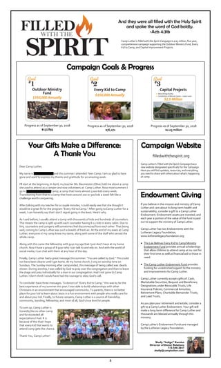 Your Gifts Make a Difference:
A Thank You
Dear Camp Luther,
My name is Nathan Stafford and this summer I attended Teen Camp. I am so glad to have
gone and want to express my thanks and gratitude for an amazing week.
I’ll start at the beginning. In April, my teacher Ms. Baumeister (Olive) told me about a camp
she used to attend as a camper and now volunteers at: Camp Luther. Now most summers I
go to Spencer Lake Youth Camp, a camp that hosts almost 1,000 kids every week.
Transitioning from that to a camp that hosts around 200 or 300 kids a week felt like a
challenge worth conquering.
After talking with my teacher for a couple minutes, I could easily see that she thought I
would be a great fit for the program “Every Kid to Camp.” After going to Camp Luther for a
week, I can honestly say that I don’t regret going in the least. Here’s why.
As I said before, I usually attend a camp with thousands of kids and hundreds of counselors.
This means the camp is split up with each counselor having 8-12 kids in every cabin. Due to
this, counselors and campers will sometimes feel disconnected from each other. That being
said, coming to Camp Luther was such a breath of fresh air. At the end of my week at Camp
Luther, everyone in my camp knew my name, along with some of the staff who served the
whole camp.
Along with this came the fellowship with guys my age that I just don’t have at my home
church. Now I have a group of 8 guys who I can talk to and rely on. And with the world of
social media, I can chat with them at any hour of the day.
Finally, Camp Luther had a great message this summer: “You are called by God.” This could
not have been clearer until I got home. At my home church, I sing on worship time on
Sundays. The Sunday morning after camp ended, this message of being called was clearly
shown. During worship, I was called by God to pray over the congregation and then to leave
the stage and pray individually for a man in our congregation. Had I not gone to Camp
Luther, I don’t think I would have had the courage to obey God’s call.
To conclude I have three messages. To donors of “Every Kid to Camp,” this was by far the
best experience of my summer this year. I was able to build relationships with other
Christians in an environment that encouraged community. To parents, there is no better
place for your kid to learn about Jesus in a fun environment with people who really care for
and about your kid. Finally, to future campers, Camp Luther is a source of friendship,
community, bonding, fellowship, and most of all, God’s true love for people.
To sum up, Camp Luther is
honestly like no other camp
and far exceeded all
expectations I had. It is
because of this that I hope
that every kid that wants to
attend camp gets the chance.
Thank You, Camp Luther!
5
Camp Luther’s Filled with the Spirit Campaign is a $5 million, five year,
comprehensive campaign supporting the Outdoor Ministry Fund, Every
Kid to Camp, and Capital Improvement Projects.
Campaign Website
filledwiththespirit.org
Camp Luther's Filled with the Spirit Campaign has a
new website designated specifically for the Campaign.
Here you will find updates, resources, and everything
you need to share with others about what's happening
at camp.
Campaign Goals & Progress
And they were all filled with the Holy Spirit
and spoke the word of God boldly.
-Acts 4:31b
Shelly “Indigo” Karolus
Director of Donor Relations
715-546-3647
shelly@campluther.com
Endowment Giving
If you believe in the mission and ministry of Camp
Luther and care about its long-term health and
sustainability, consider a gift to a Camp Luther
Endowment. Endowment assets are invested, and
each year a portion of the value of the fund is paid
out to support the ministry of Camp Luther.
Camp Luther has two Endowments with the
Lutheran Legacy Foundation,
www.lutheranlegacyfoundation.org:
The Lee Belmas Every Kid to Camp Ministry
Endowment Fund provides annual scholarships
that allow children to attend camp at no cost for
their first time as well as financial aid to those in
need.
The Camp Luther Endowment Fund provides
funding for unrestricted support to the ministry
and improvements for Camp Luther.
Camp Luther currently accepts gifts of: Cash,
Marketable Securities, Bequest and Beneficiary
Designations under Revocable Trusts, Life
Insurance Policies, Commercial Annuities,
Retirement Plans, Charitable Remainder Trusts,
and Lead Trusts.
As you plan your retirement and estate, consider a
gift to a Camp Luther Endowment. Your gift will
make a long-term difference for Camp Luther and
thousands are blessed annually through this
ministry.
Camp Luther’s Endowment Funds are managed
by the Lutheran Legacy Foundation.
Progress as of September 30, 2018
$137,893
Progress as of September 30, 2018
$76,271
Progress as of September 30, 2018
$2.05 million
 