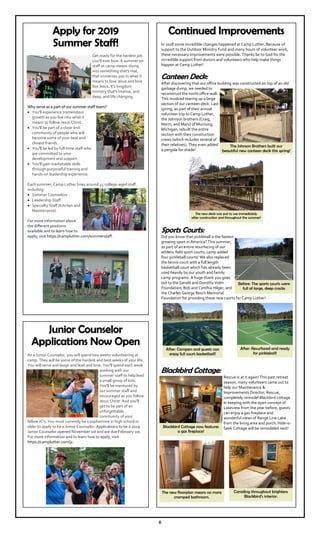 6
Apply for 2019
Summer Staff!
Get ready for the hardest job
you’ll ever love. A summer on
staff at camp means diving
into something that's real,
that immerses you in what it
means to love Jesus and love
like Jesus. It's kingdom
ministry that's intense, and
deep, and life changing.
Why serve as a part of our summer staff team?
You'll experience tremendous
growth as you live into what it
means to follow Jesus Christ.
You'll be part of a close-knit
community of people who will
become some of your best and
closest friends.
You'll be led by full-time staff who
are committed to your
development and support.
You'll gain marketable skills
through purposeful training and
hands-on leadership experience.
Each summer, Camp Luther hires around 45 college-aged staff,
including:
Summer Counselors
Leadership Staff
Specialty Staff (Kitchen and
Maintenance)
For more information about
the different positions
available and to learn how to
apply, visit https://campluther.com/summerstaff.
Junior Counselor
Applications Now Open
As a Junior Counselor, you will spend two weeks volunteering at
camp. They will be some of the hardest and best weeks of your life.
You will serve and laugh and lead and love. You'll spend each week
working with our
summer staff to help lead
a small group of kids.
You'll be mentored by
our summer staff and
encouraged as you follow
Jesus Christ. And you'll
get to be part of an
unforgettable
community of your
fellow JC's. You must currently be a sophomore in high school or
older to apply to be a Junior Counselor. Applications to be a 2019
Junior Counselor opened November 1st and are due February 1st.
For more information and to learn how to apply, visit
https://campluther.com/jc.
Continued Improvements
In 2018 some incredible changes happened at Camp Luther. Because of
support to the Outdoor Ministry Fund and many hours of volunteer work,
these necessary improvements were possible. Thanks be to God for the
incredible support from donors and volunteers who help make things
happen at Camp Luther!
Canteen Deck:
After discovering that our office building was constructed on top of an old
garbage dump, we needed to
reconstruct the north office wall.
This involved tearing up a large
section of our canteen deck. Last
spring, as part of their annual
volunteer trip to Camp Luther,
the Johnson brothers (Craig,
Norm, and Marv) of Munising,
Michigan, rebuilt the entire
section with their construction
crews (which includes several of
their relatives). They even added
a pergola for shade!
Sports Courts:
Did you know that pickleball is the fastest
growing sport in America? This summer,
as part of an entire resurfacing of our
athletic field sport courts, camp added
four pickleball courts! We also replaced
the tennis court with a full length
basketball court which has already been
used heavily by our youth and family
camp programs. A huge thank you goes
out to the Gerald and Dorothy Volm
Foundation, Bob and Cynthia Hilger, and
the Charles George Resch Memorial
Foundation for providing these new courts for Camp Luther!
Blackbird Cottage:
Rescue is at it again! This past retreat
season, many volunteers came out to
help our Maintenance &
Improvements Director, Rescue,
completely remodel Blackbird cottage.
In keeping with the open concept of
Lakeview from the year before, guests
can enjoy a gas fireplace and
wonderful views of Range Line Lake
from the living area and porch. Hide-o-
Seek Cottage will be remodeled next!
The Johnson Brothers built our
beautiful new canteen deck this spring!
The new deck was put to use immediately
after construction and throughout the summer!
Before: The sports courts were
full of large, deep cracks
After: Campers and guests can
enjoy full court basketball!
After: Resurfaced and ready
for pickleball!
Blackbird Cottage now features
a gas fireplace!
Carsiding throughout brightens
Blackbird’s interior.
The new floorplan means no more
cramped bathroom.
 