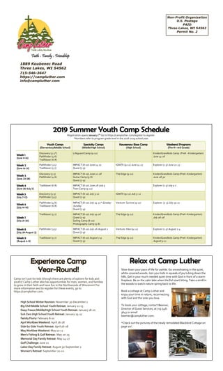 Non-Profit Organization
U.S. Postage
PAID
Three Lakes, WI 54562
Permit No. 2
1889 Koubenec Road
Three Lakes, WI 54562
715-546-3647
https://campluther.com
info@campluther.com
Faith - Family - Friendship
Experience Camp
Year-Round!
Camp isn’t just for kids (though there are plenty of options for kids and
youth)! Camp Luther also has opportunities for men, women, and families
to grow in their faith and have fun in the Northwoods of Wisconsin! For
more information and to register for these events, go to
https://campluther.com.
Relax at Camp Luther
Slow down your pace of life for awhile. Go snowshoeing in the quiet,
white-covered woods. Join your kids in squeals of joy tubing down the
hills. Get in your much-needed quiet time with God in front of a warm
fireplace. Be on the calm lake when the fish start biting. Take a stroll in
the woods to watch nature spring back to life.
Book a cottage at Camp Luther and
enjoy your time in nature, reconnecting
with God and the ones you love.
To book your cottage, contact Beemer,
Director of Guest Services, at 715-546-
3647 or email
beemer@campluther.com.
*Check out the pictures of the newly remodeled Blackbird Cottage on
page six!
2019 Summer Youth Camp Schedule
Registration opens January 1st
! Go to https://campluther.com/register to register.
*Numbers refer to program grade level in the 2018-2019 school year.
High School Winter Reunion: November 30-December 2
Big Chill Middle School Youth Retreat: January 11-13
Deep Freeze Middle/High School Youth Retreat: January 18-20
Sub Zero High School Youth Retreat: January 25-27
Family Flurry: February 8-10
April Workbee Weekend: April 26-28
Side-by-Side Youth Retreat: April 26-28
May Workbee Weekend: May 10-12
Men’s Fishing & Golf Retreat: May 20-23
Memorial Day Family Retreat: May 24-27
Golf Challenge: June 21
Labor Day Family Retreat: August 30-September 2
Women’s Retreat: September 20-22
Youth Camps
(Elementary/Middle School)
Specialty Camps
(Middle/High School)
Keweenaw Base Camp
(High School)
Weekend Programs
(Pre-K—3rd Grade)
Week 1
(June 9-14)
Discovery (3-5*)
Pathfinder (4-6)
Trailblazer (6-8)
Lifeguard Camp (9-12) Kinder/Grandkids Camp (PreK –Kindergarten)
June 14-16
Week 2
(June 16-21)
Pathfinder (3-5)
Trailblazer (5-7)
IMPACT (8-10) June 14-21
Quest (7-9)
IGNITE (9-12) June 14-21 Explorer (1-3) June 21-23
Week 3
(June 23-28)
Discovery (3-5)
Pathfinder (4-6)
IMPACT (8-10) June 21-28
Guitar Camp (5-8)
Quest (7-9)
The Edge (9-12) Kinder/Grandkids Camp (PreK-Kindergarten)
June 28-30
Week 4
(June 30-July 5)
Trailblazer (6-8) IMPACT (8-10) June 28-July 5
Teen Camp (9-12)
Explorer (1-3) July 5-7
Week 5
(July 7-12)
Discovery (3-5)
Pathfinder (3-5)
IMPACT (8-10) July 5-12
Quest (7-9)
IGNITE (9-12) July 5-12
Week 6
(July 14-19)
Pathfinder (4-6)
Trailblazer (6-8)
IMPACT (8-10) July 14-22* Sunday-
Sunday
Quest (7-9)
Venture: Survive (9-12) Explorer (1-3) July 19-21
Week 7
(July 21-26)
Trailblazer (5-7) IMPACT (8-10) July 19-26
Quest (7-9)
Sailing Camp (8-10)
Photography Camp (5-8)
The Edge (9-12) Kinder/Grandkids Camp (PreK-Kindergarten)
July 26-28
Week 8
(July 28-August 2)
Pathfinder (3-5) IMPACT (8-10) July 26-August 2
Quest (7-9)
Venture: Hike (9-12) Explorer (1-3) August 2-4
Week 9
(August 4-9)
Trailblazer (5-7) IMPACT (8-10) August 2-9
Quest (7-9)
The Edge (9-12) Kinder/Grandkids Camp (PreK-Kindergarten)
August 9-11
 