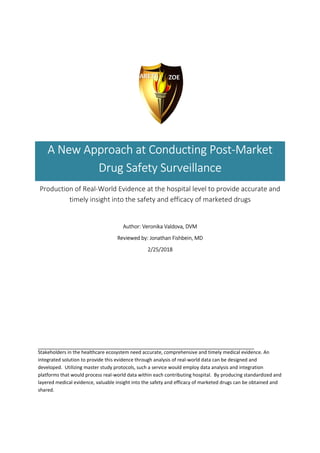 A New Approach at Conducting Post-Market
Drug Safety Surveillance
Production of Real-World Evidence at the hospital level to provide accurate and
timely insight into the safety and efficacy of marketed drugs
Author: Veronika Valdova, DVM
Reviewed by: Jonathan Fishbein, MD
2/25/2018
Stakeholders in the healthcare ecosystem need accurate, comprehensive and timely medical evidence. An
integrated solution to provide this evidence through analysis of real-world data can be designed and
developed. Utilizing master study protocols, such a service would employ data analysis and integration
platforms that would process real-world data within each contributing hospital. By producing standardized and
layered medical evidence, valuable insight into the safety and efficacy of marketed drugs can be obtained and
shared.
 