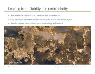 Newmont Mining Corporation I BMO Metals & Mining Conference – Slide 19February 2018
Leading in profitability and responsibility
Tanami ore (Auron)
• Safe, stable and profitable gold production over longer horizon
• Ongoing margin, Reserves and Resources growth across four anchor regions
• Superior balance sheet, dividends and sustainability performance
 