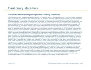 Newmont Mining Corporation I BMO Metals & Mining Conference – Slide 2February 2018
Cautionary statement
Cautionary statement regarding forward looking statements:
This presentation contains “forward-looking statements” within the meaning of Section 27A of the Securities Act of 1933, as amended, and Section
21E of the Securities Exchange Act of 1934, as amended, which are intended to be covered by the safe harbor created by such sections and other
applicable laws. Such forward-looking statements may include, without limitation: (i) estimates of future production and sales; (ii) estimates of
future costs applicable to sales and all-in sustaining costs; (iii) estimates of future capital expenditures; (iv) estimates of future cost reductions and
efficiencies; (v) expectations regarding the development, growth and potential of the Company’s operations, projects and investment, including,
without limitation, returns, IRR, schedule, decision dates, mine life, commercial start, first production, capital average production, average costs
and upside potential; (vi) expectations regarding future free cash flow generation, liquidity and balance sheet strength; (vii) estimates of future
closure costs and liabilities; and (vii) expectations of future dividends and returns to shareholders. Estimates or expectations of future events or
results are based upon certain assumptions, which may prove to be incorrect. Such assumptions, include, but are not limited to: (i) there being no
significant change to current geotechnical, metallurgical, hydrological and other physical conditions; (ii) permitting, development, operations and
expansion of the Company’s operations and projects being consistent with current expectations and mine plans, including without limitation receipt
of export approvals; (iii) political developments in any jurisdiction in which the Company operates being consistent with its current expectations; (iv)
certain exchange rate assumptions for the Australian dollar to the U.S. dollar, as well as other the exchange rates being approximately consistent
with current levels; (v) certain price assumptions for gold, copper and oil; (vi) prices for key supplies being approximately consistent with current
levels; (vii) the accuracy of our current mineral reserve and mineralized material estimates; and (viii) other assumptions noted herein. Where the
Company expresses or implies an expectation or belief as to future events or results, such expectation or belief is expressed in good faith and
believed to have a reasonable basis. However, such statements are subject to risks, uncertainties and other factors, which could cause actual
results to differ materially from future results expressed, projected or implied by the “forward-looking statements”. Other risks relating to forward
looking statements in regard to the Company’s business and future performance may include, but are not limited to, gold and other metals price
volatility, currency fluctuations, operational risks, increased production costs and variances in ore grade or recovery rates from those assumed in
mining plans, political risk, community relations, conflict resolution governmental regulation and judicial outcomes and other risks. For a more
detailed discussion of such risks and other factors, see the Company’s 2017 Annual Report on Form 10-K, filed on February 22, 2018, with the
Securities and Exchange Commission (SEC) as well as the Company’s other SEC filings. The Company does not undertake any obligation to
release publicly revisions to any “forward-looking statement,” including, without limitation, outlook, to reflect events or circumstances after the date
of this presentation, or to reflect the occurrence of unanticipated events, except as may be required under applicable securities laws. Investors
should not assume that any lack of update to a previously issued “forward-looking statement” constitutes a reaffirmation of that statement.
Continued reliance on “forward-looking statements” is at investors' own risk. Investors are reminded that this presentation should be read in
conjunction with Newmont’s 2017 Annual Report on Form 10-K, available on the SEC website and www.newmont.com.
 