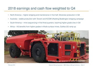 Newmont Mining Corporation I BMO Metals & Mining Conference – Slide 21February 2018
2018 earnings and cash flow weighted to Q4
• North America – higher stripping and maintenance in first half; Silverstar production in Q4
• Australia – stable production with Tanami and KCGM offsetting Boddington stripping campaign
• South America – mine sequencing in first three quarters; reaching higher grade ores in Q4
• Africa – H2 benefits from higher grades in Ahafo surface mines, Subika UG ramp-up
Subika UndergroundAutomated haulage equipment at Subika Underground
 