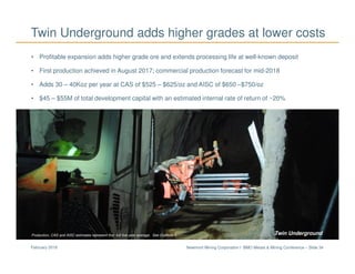 Newmont Mining Corporation I BMO Metals & Mining Conference – Slide 34February 2018
Twin Underground adds higher grades at lower costs
• Profitable expansion adds higher grade ore and extends processing life at well-known deposit
• First production achieved in August 2017; commercial production forecast for mid-2018
• Adds 30 – 40Koz per year at CAS of $525 – $625/oz and AISC of $650 –$750/oz
• $45 – $55M of total development capital with an estimated internal rate of return of ~20%
Twin UndergroundProduction, CAS and AISC estimates represent first full five year average. See Endnote 1.
 