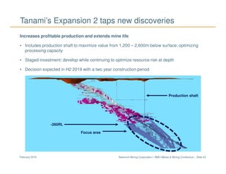 Newmont Mining Corporation I BMO Metals & Mining Conference – Slide 43February 2018
Tanami’s Expansion 2 taps new discoveries
Increases profitable production and extends mine life
• Includes production shaft to maximize value from 1,200 – 2,600m below surface; optimizing
processing capacity
• Staged investment; develop while continuing to optimize resource risk at depth
• Decision expected in H2 2019 with a two year construction period
-260RL
Focus area
Production shaft
 