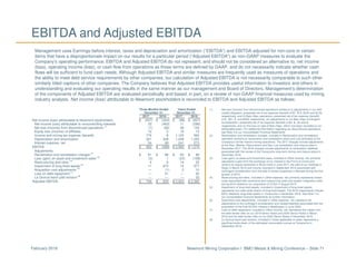 Newmont Mining Corporation I BMO Metals & Mining Conference – Slide 71February 2018
EBITDA and Adjusted EBITDA
Management uses Earnings before interest, taxes and depreciation and amortization (“EBITDA”) and EBITDA adjusted for non-core or certain
items that have a disproportionate impact on our results for a particular period (“Adjusted EBITDA”) as non-GAAP measures to evaluate the
Company’s operating performance. EBITDA and Adjusted EBITDA do not represent, and should not be considered an alternative to, net income
(loss), operating income (loss), or cash flow from operations as those terms are defined by GAAP, and do not necessarily indicate whether cash
flows will be sufficient to fund cash needs. Although Adjusted EBITDA and similar measures are frequently used as measures of operations and
the ability to meet debt service requirements by other companies, our calculation of Adjusted EBITDA is not necessarily comparable to such other
similarly titled captions of other companies. The Company believes that Adjusted EBITDA provides useful information to investors and others in
understanding and evaluating our operating results in the same manner as our management and Board of Directors. Management’s determination
of the components of Adjusted EBITDA are evaluated periodically and based, in part, on a review of non-GAAP financial measures used by mining
industry analysts. Net income (loss) attributable to Newmont stockholders is reconciled to EBITDA and Adjusted EBITDA as follows:
(1) Net loss (income) from discontinued operations relates to (i) adjustments in our Holt
royalty obligation, presented net of tax expense (benefit) of $1, $13, $(24) and $(19),
respectively, and (ii) Batu Hijau operations, presented net of tax expense (benefit)
of $-, $51, $- and $309, respectively, (iii) adjustments to our Batu Hijau Contingent
Consideration, presented net of tax expense (benefit) of $4, $-, $4 and $-,
respectively, and (iv) the loss on sale of Batu Hijau, which has been recorded on an
attributable basis. For additional information regarding our discontinued operations,
see Note 3 to our Consolidated Financial Statements.
(2) Reclamation and remediation charges, included in Reclamation and remediation,
represent revisions to reclamation and remediation plans and cost estimates at the
Company’s former historic mining operations. The 2017 charges include adjustments
at the Rain, Midnite, Resurrection and San Luis remediation and closure sites in
December 2017. The 2016 charges include adjustments to reclamation liabilities
associated with the review of the Yanacocha long-term mining and closure plans in
December 2016.
(3) Loss (gain) on asset and investment sales, included in Other income, net, primarily
represents a gain from the exchange of our interest in the Fort á la Corne joint
venture for equity ownership in Shore Gold in June 2017, the sale of our holdings in
Regis in March 2016 and income recorded in September 2016 associated with
contingent consideration from the sale of certain properties in Nevada during the first
quarter of 2015.
(4) Restructuring and other, included in Other expense, net, primarily represents certain
costs associated with severance and outsourcing costs and system integration costs
during 2016 related to our acquisition of CC&V in August 2015.
(5) Impairment of long-lived assets, included in Impairment of long-lived assets,
represents non-cash write-downs of long-lived assets. The 2016 impairments include
$970 related to long-lived assets in Yanacocha in December 2016. See Note 7 to
our Consolidated Financial Statements for further information.
(6) Acquisition cost adjustments, included in Other expense, net, represent net
adjustments to the contingent consideration and related liabilities associated with the
acquisition of the final 33.33% interest in Boddington in June 2009.
(7) Loss on debt repayment, included in Other income, net, represents the impact from
the debt tender offer on our 2019 Senior Notes and 2039 Senior Notes in March
2016 and the debt tender offer on our 2022 Senior Notes in November 2016.
(8) La Quinua leach pad revision, included in Costs applicable to sales, represents a
significant write-down of the estimated recoverable ounces at Yanacocha in
September 2016.
Three Months Ended Years Ended
December 31, December 31,
2017 2016 2017 2016
Net income (loss) attributable to Newmont stockholders $ (527) $ (344) $ (98) $ (627)
Net income (loss) attributable to noncontrolling interests 33 (463) 11 (296)
Net loss (income) from discontinued operations
(1)
(7) (92) 38 133
Equity loss (income) of affiliates 12 5 16 13
Income and mining tax expense (benefit) 776 8 1,125 563
Depreciation and amortization 321 328 1,249 1,220
Interest expense, net 54 69 241 273
EBITDA $ 662 $ (489) $ 2,582 $ 1,279
Adjustments:
Reclamation and remediation charges
(2)
$ 61 $ 88 $ 64 $ 88
Loss (gain) on asset and investment sales
(3)
(2) 1 (23) (108)
Restructuring and other
(4)
4 6 14 32
Impairment of long-lived assets
(5)
11 973 14 977
Acquisition cost adjustments
(6)
— (1) 2 10
Loss on debt repayment
(7)
— 51 — 55
La Quinua leach pad revision
(8)
— — — 32
Adjusted EBITDA $ 736 $ 629 $ 2,653 $ 2,365
 