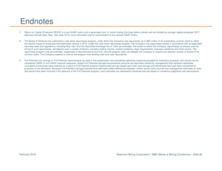 Newmont Mining Corporation I BMO Metals & Mining Conference – Slide 86February 2018
Endnotes
7. Return on Capital Employed (ROCE) is a non-GAAP metric and is generated from 12 month trailing Earnings before interest and tax divided by average capital employed. 2017
balances exclude Batu Hijau. See slide 76 for more information and for reconciliation to the nearest GAAP metric.
8. The Board of Directors has authorized a new stock repurchase program, under which the Company may repurchase up to $90 million of its outstanding common stock to offset
the dilutive impact of employee restricted stock vesting in 2018. Under this new stock repurchase program, the Company may repurchase shares in accordance with all applicable
securities laws and regulations, including Rule 10b-18 of the Securities Exchange Act of 1934, as amended. The extent to which the Company repurchases its shares, and the
timing of such repurchases, will depend upon a variety of factors, including trading volume, market conditions, legal requirements, business conditions and other factors. The
repurchase program may be extended, suspended or discontinued at any time, and the program does not obligate the Company to acquire any specific number of shares of its
common stock. The Company expects to finance the program from existing cash and cash equivalents.
9. Full Potential cost savings or Full Potential improvements as used in this presentation are considered operating measures provided for illustrative purposes, and should not be
considered GAAP or non-GAAP financial measures. Global Full Potential savings/improvements amounts are estimates utilized by management that represent estimated
cumulative incremental value realized as a result of Full Potential projects implemented and are based upon both cost savings and efficiencies that have been monetized for
purposes of the estimation. Because Full Potential savings/improvements estimates reflect differences between certain actual costs incurred and management estimates of costs
that would have been incurred in the absence of the Full Potential program, such estimates are necessarily imprecise and are based on numerous judgments and assumptions.
 