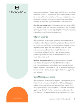7Impact of the Tax Cuts & Jobs Act of 2017© Fiducial, Inc
entertainment expenses. Tax law under the TCJA no longer allows
businesses to deduct any portion of those expenses. Deductions
for employee fringe benefits like parking and mass transit are also
eliminated. Under the TCJA, business meal expenses and food
provided by employers are now limited to a 50% deduction.
How this may impact you: Activities you may have deducted for
your business in the past may no longer be deductible, so please
speak to your Fiducial advisor regarding how these changes apply
to your business activities and tax exposure.
Interest Expense
Starting with the 2018 tax year, businesses with an average of
more than $25M of gross income may no longer deduct interest
expense in excess of 30% of businesses’adjusted taxable income,
regardless of any applicable net operating losses that your
business may have. This limit is generally determined at
the individual taxpayer level, but a special rule applies to
passthrough entities that require the determination to be
made at the entity level.
How this may impact you: If your business earns on average
over the last three years more than $25M and has debt or
inter-company loans, the tax deduction you may take for that
interest expense is now limited to 30%, so please speak with your
Fiducial advisor as to how this change in the tax laws applies to
your business.
Cash Method Accounting
Starting with the 2018 calendar tax year, C corporations may use
the cash method of accounting for tax and financial purposes
so long as they have a three-year average of less than $25M in
annual gross receipts, which is up from a $5M limit. This change
applies regardless of whether your business produces or sells
merchandise. S corporations and partnerships that do not have
 
