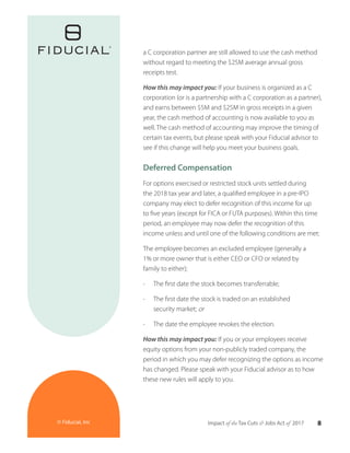 8Impact of the Tax Cuts & Jobs Act of 2017© Fiducial, Inc
a C corporation partner are still allowed to use the cash method
without regard to meeting the $25M average annual gross
receipts test.
How this may impact you: If your business is organized as a C
corporation (or is a partnership with a C corporation as a partner),
and earns between $5M and $25M in gross receipts in a given
year, the cash method of accounting is now available to you as
well. The cash method of accounting may improve the timing of
certain tax events, but please speak with your Fiducial advisor to
see if this change will help you meet your business goals.
Deferred Compensation
For options exercised or restricted stock units settled during
the 2018 tax year and later, a qualified employee in a pre-IPO
company may elect to defer recognition of this income for up
to five years (except for FICA or FUTA purposes). Within this time
period, an employee may now defer the recognition of this
income unless and until one of the following conditions are met:
The employee becomes an excluded employee (generally a
1% or more owner that is either CEO or CFO or related by
family to either);
•	 The first date the stock becomes transferrable;
•	 The first date the stock is traded on an established
security market; or
•	 The date the employee revokes the election.
How this may impact you: If you or your employees receive
equity options from your non-publicly traded company, the
period in which you may defer recognizing the options as income
has changed. Please speak with your Fiducial advisor as to how
these new rules will apply to you.
 