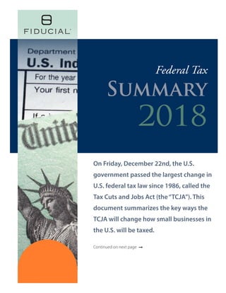 On Friday, December 22nd, the U.S.
government passed the largest change in
U.S. federal tax law since 1986, called the
Tax Cuts and Jobs Act (the“TCJA”). This
document summarizes the key ways the
TCJA will change how small businesses in
the U.S. will be taxed.
Continued on next page ➞
Federal Tax
Summary
2018
 