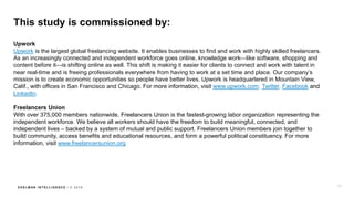 E D E L M AN I N T E L L I G E N C E / © 2 0 1 8
This study is commissioned by:
Upwork
Upwork is the largest global freelancing website. It enables businesses to find and work with highly skilled freelancers.
As an increasingly connected and independent workforce goes online, knowledge work—like software, shopping and
content before it—is shifting online as well. This shift is making it easier for clients to connect and work with talent in
near real-time and is freeing professionals everywhere from having to work at a set time and place. Our company’s
mission is to create economic opportunities so people have better lives. Upwork is headquartered in Mountain View,
Calif., with offices in San Francisco and Chicago. For more information, visit www.upwork.com, Twitter, Facebook and
LinkedIn.
Freelancers Union
With over 375,000 members nationwide, Freelancers Union is the fastest-growing labor organization representing the
independent workforce. We believe all workers should have the freedom to build meaningful, connected, and
independent lives – backed by a system of mutual and public support. Freelancers Union members join together to
build community, access benefits and educational resources, and form a powerful political constituency. For more
information, visit www.freelancersunion.org.
73
 