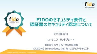 All Rights Reserved | FIDO Alliance | Copyright 2018
FIDOのセキュリティ要件と
認証器のセキュリティ認定について
2018年12月
ローレンス・ランドブレード
FIDOアライアンス SRWG共同座長
DOCOMO Innovations, Inc. セキュリティスペシャリスト
 