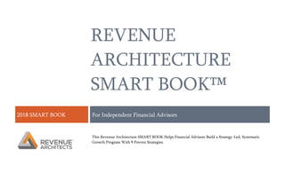 REVENUE
ARCHITECTURE
SMART BOOK™
2018 SMART BOOK For Independent Financial Advisors
This Revenue Architecture SMART BOOK Helps Financial Advisors Build a Strategy-Led, Systematic
Growth Program With 9 Proven Strategies.
 
