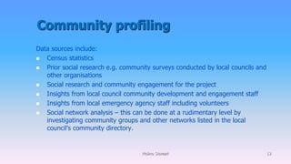 Community profiling
Data sources include:
 Census statistics
 Prior social research e.g. community surveys conducted by local councils and
other organisations
 Social research and community engagement for the project
 Insights from local council community development and engagement staff
 Insights from local emergency agency staff including volunteers
 Social network analysis – this can be done at a rudimentary level by
investigating community groups and other networks listed in the local
council’s community directory.
Molino Stewart 13
 