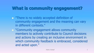 What is community engagement?
 "There is no widely accepted definition of
community engagement and the meaning can vary
in different contexts."
 “Community engagement allows community
members to actively contribute to Council decisions
and actions by creating an inclusive environment in
which community feedback is embraced, considered
and acted upon.”
Molino Stewart 5
 