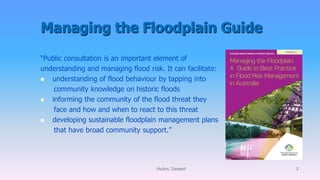 Managing the Floodplain Guide
Molino Stewart 7
“Public consultation is an important element of
understanding and managing flood risk. It can facilitate:
 understanding of flood behaviour by tapping into
community knowledge on historic floods
 informing the community of the flood threat they
face and how and when to react to this threat
 developing sustainable floodplain management plans
that have broad community support.”
 
