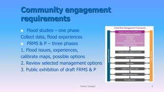 Community engagement
requirements
 Flood studies – one phase
Collect data, flood experiences
 FRMS & P – three phases
1. Flood issues, experiences,
calibrate maps, possible options
2. Review selected management options
3. Public exhibition of draft FRMS & P
Molino Stewart 8
 