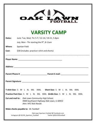 Oak Lawn Spartans Football @ Facebook.com 
              Instagram @ OLCHS_Spartans_Football                       Twitter @OLCHSFootball 
 
 
 
 
Dates:   June: Tue, Wed, Thr 5‐7 / 12‐14 / 19‐21, 5‐8pm 
July: Mon ‐ Thr starting the 9th
, 8‐11am 
Where:  Spartan Field 
Cost:    $30 (includes: practice t‐shirt and shorts) 
‐‐‐‐‐‐‐‐‐‐‐‐‐‐‐‐‐‐‐‐‐‐‐‐‐‐‐‐‐‐‐‐‐‐‐‐‐‐‐‐‐‐‐‐‐‐‐‐‐‐‐‐‐‐‐‐‐‐‐‐‐‐‐‐‐‐‐‐‐‐‐‐‐‐‐‐‐‐‐‐‐‐‐‐‐‐‐‐‐‐‐‐‐‐‐‐‐‐‐‐‐‐‐‐‐‐‐‐‐‐‐‐‐‐‐‐‐‐‐‐‐‐‐‐‐ 
Player Name: ________________________________________     
 
Address: ____________________________________________________________________ 
 
Parent Phone #: ________________________ Parent E‐mail: _________________________ 
 
Parent Signature: ______________________________________________________________ 
 
T‐shirt Size:  S    M    L    XL    XXL     XXXL        Short Size:  S    M    L    XL    XXL    XXXL 
Practice Pant Size:  S    M    L    XL    XXL    XXXL   Girdle Size:  S    M    L    XL    XXL    XXXL 
Cut and mail to :  Oak Lawn Community High School,  
9400 Southwest Highway Oak Lawn, IL 60453 
Attn: HFC Nick Novak 
 
Make checks payable to:  OL Football    
VARSITY CAMP
 