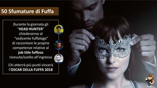 Fuffa Day 2018
#fuffaday
50 Sfumature di Fuffa
Durante la giornata gli
“HEAD HUNTER”
chiederanno al
“sedicente fuffologo”
di raccontare le proprie
competenze relative al
job title fuffoso
ricevuto/scelto all’ingresso
Chi otterrà più punti vincerà
l’OSCAR DELLA FUFFA 2018
 