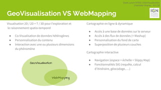 Geek Lunch MTES | GéoVisualisation
Charlotte Hoarau - 8.3.18
GeoVisualisation VS WebMapping
Visualisation 2D / 2D + T / 3D pour l’exploration et
le raisonnement spatio-temporel
● Co-Visualisation de données hétérogènes
● Personnalisation du contenu
● Interaction avec une ou plusieurs dimensions
du phénomène
Cartographie en ligne & dynamique
● Accès à une base de données sur le serveur
● Accès à des flux de données (= Mashup)
● Personnalisation du fond de carte
● Superposition de plusieurs couches
Cartographie interactive
● Navigation (espace + échelle = Slippy Map)
● Fonctionnalités SIG (requête, calcul
d’itinéraire, géocodage, …)
WebMapping
GeoVisualisation
 