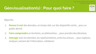 Geek Lunch MTES | GéoVisualisation
Charlotte Hoarau - 8.3.18
Géovisualisation(s) : Pour quoi faire ?
Objectifs :
1. Donner à voir des données, en temps réel, sur des dispositifs variés... pour un
public donné
2. Faire comprendre un territoire, un phénomène… pour prendre des décisions
3. Interagir avec les données, les représentations, entre les acteurs… pour explorer,
analyser, extraire de l’information, collaborer
 
