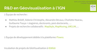 Geek Lunch MTES | GéoVisualisation
Charlotte Hoarau - 8.3.18
R&D en Géovisualisation à l’IGN
1 Équipe de recherche :
● Mathieu Brédif, Sidonie Christophe, Alexandre Devaux, Charlotte Hoarau,
Guillaume Touya + stagiaires, doctorants, post-doctorants, …
● Projets de recherche collaboratifs : MapStyle, MapMuxing, URCLIM, ...
1 Équipe de développement dédiée à la plateforme iTowns
Incubation de projets de GéoVisualisation à IGNfab
 