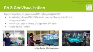 Geek Lunch MTES | GéoVisualisation
Charlotte Hoarau - 8.3.18
RA & GéoVisualisation
Expérimentations en cours avec différents supports de RA
● Visualisation de modèles 3D texturés issus de photogrammétrie ou
lasergrammétrie
● Interaction : déplacement, changement d’échelle
● Morphing réel / virtuel
LaStig, Équipe GéoVisualisation
 