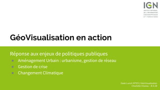 Geek Lunch MTES | GéoVisualisation
Charlotte Hoarau - 8.3.18
GéoVisualisation en action
Réponse aux enjeux de politiques publiques
● Aménagement Urbain : urbanisme, gestion de réseau
● Gestion de crise
● Changement Climatique
 