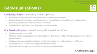 Geek Lunch MTES | GéoVisualisation
Charlotte Hoarau - 8.3.18
Géovisualisation(s)
La GéoVisualisation = un champ interdisciplinaire
● Techniques de visualisation d’un territoire ou d’un phénomène spatialisé
● Problématiques d’intégration visuelle de données géographiques hétérogènes, de représentation
graphique, de rendu et d’interaction avec l’utilisateur
● Utilisabilité des techniques pour des usages potentiels variés
Une GéoVisualisation = Un outil, une application informatique
● Outil dynamique et interactif
● Affichage de données géographiques, de modèles de données, de cartes, d’images et de données externes
géolocalisables
● Outil pour raisonner spatialement et/ou temporellement sur ces représentations et inférer des
connaissances sur le territoire ou le phénomène représenté
● Capacité d’interagir avec un ou plusieurs dimensions du phénomène
[S.Christophe, 2017]
 