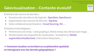 Geek Lunch MTES | GéoVisualisation
Charlotte Hoarau - 8.3.18
Géovisualisation - Contexte évolutif
Évolutions des sources de données :
● Ouverture des données et des logiciels : OpenData, OpenSource
● Augmentation des volumes de données : Big Data
● Saisie collaborative/participative : Crowd Sourcing, VGI, …
Évolutions technologiques :
● Performances de rendu : Carte graphique, Rendu temps réel, Rendu basé image…
● Miniaturisation des dispositifs de visualisation : Smartphones, Réalité
augmentée/virtuelle/mixte, Information Ubiquitaire, ...
=> Comment visualiser un territoire ou un phénomène spatialisé
en interagissant avec des données géographiques ?
 