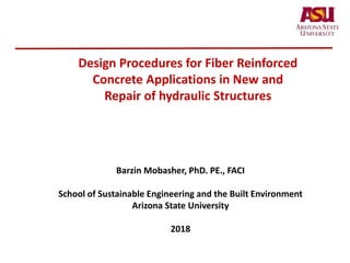 Design Procedures for Fiber Reinforced
Concrete Applications in New and
Repair of hydraulic Structures
Barzin Mobasher, PhD. PE., FACI
School of Sustainable Engineering and the Built Environment
Arizona State University
2018
 