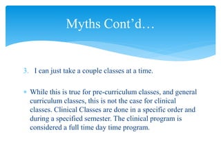 3. I can just take a couple classes at a time.
 While this is true for pre-curriculum classes, and general
curriculum classes, this is not the case for clinical
classes. Clinical Classes are done in a specific order and
during a specified semester. The clinical program is
considered a full time day time program.
Myths Cont’d…
 