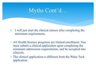 4. I will just start the clinical classes after completing the
minimum requirements.
 All Health Science programs are limited enrollment. You
must submit a clinical application upon completing the
minimum admissions requirements, and be accepted into
clinicals.
 The clinical application is different from the Wake Tech
application.
Myths Cont’d…
 