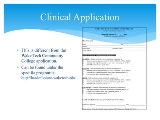  This is different from the
Wake Tech Community
College application.
 Can be found under the
specific program at
http://hsadmissions.waketech.edu
Clinical Application
WAKE TECHNICAL COMMUNITY COLLEGE
Satisfaction of Admissions Requirements
Application is for Fall 20__________ entry.
Deadline for Submission is May 15
Please Print Legibly
Name_________________________________________________ID#________________________________
Address__________________________________________________________________________________
Home Phone____________________________ Secondary Phone ________________________________
E-mail Address: ___________________________________________________________________________
SATISFACTION OF ADMISSION REQUIREMENTS
READING: Reading proficiency may be satisfied by completion of:
Minimum score on placement test (SAT, ACT, COMPASS, CPT, or ASSET)
A college level English composition course with a minimum grade of “C”.
RED 090 with a minimum grade of “C”.
ENGLISH: English proficiency may be satisfied by completion of:
Minimum score on placement test (SAT, ACT, COMPASS, CPT, or ASSET)
A college level English composition course with a minimum grade of “C”.
ENG 090/090A with a minimum grade of “C”.
MATH: Math proficiency may be satisfied by completion of:
Minimum score on placement test (SAT, ACT, COMPASS, CPT, or ASSET)
A college level Mathematics course with a minimum grade of “C”.
MAT 070 with a minimum grade of “C”.
CHEMISTRY: Chemistry requirement may be satisfied by completion of:
High school chemistry course (one full unit) with a minimum grade of “C”.
College level Chemistry course with a minimum grade of “C”.
CHM 090 with a minimum grade of “C”.
I certify that all information is accurate to the best of my knowledge.
Signature of Applicant___________________________________________ Date________________________
Please return to: Wake Tech, Health Sciences Advisor, 2901 Holston Ln., Raleigh, NC 27610
 