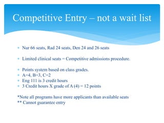  Nur 66 seats, Rad 24 seats, Den 24 and 26 seats
 Limited clinical seats = Competitive admissions procedure.
 Points system based on class grades.
 A=4, B=3, C=2
 Eng 111 is 3 credit hours
 3 Credit hours X grade of A (4) = 12 points
*Note all programs have more applicants than available seats
** Cannot guarantee entry
Competitive Entry – not a wait list
 