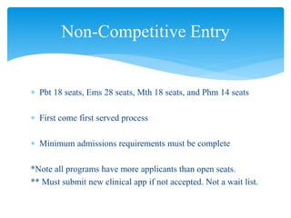  Pbt 18 seats, Ems 28 seats, Mth 18 seats, and Phm 14 seats
 First come first served process
 Minimum admissions requirements must be complete
*Note all programs have more applicants than open seats.
** Must submit new clinical app if not accepted. Not a wait list.
Non-Competitive Entry
 
