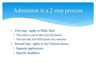 1. First step - apply to Wake Tech
 This allows you to take Gen Ed classes
 You can take Gen ED classes any semester
2. Second step - apply to the Clinical classes
 Separate applications
 Specific deadlines
Admission is a 2 step process
 