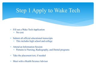  Fill out a Wake Tech Application
 No cost
 Submit all official educational transcripts
 This includes high school and college
 Attend an Information Session
 Pertains to Nursing, Radiography, and Dental programs
 Take the placement test, if needed
 Meet with a Health Science Advisor
Step 1 Apply to Wake Tech
 