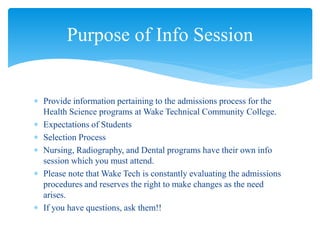  Provide information pertaining to the admissions process for the
Health Science programs at Wake Technical Community College.
 Expectations of Students
 Selection Process
 Nursing, Radiography, and Dental programs have their own info
session which you must attend.
 Please note that Wake Tech is constantly evaluating the admissions
procedures and reserves the right to make changes as the need
arises.
 If you have questions, ask them!!
Purpose of Info Session
 