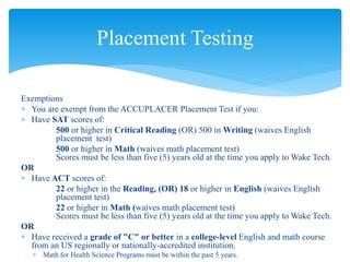 Exemptions
 You are exempt from the ACCUPLACER Placement Test if you:
 Have SAT scores of:
500 or higher in Critical Reading (OR) 500 in Writing (waives English
placement test)
500 or higher in Math (waives math placement test)
Scores must be less than five (5) years old at the time you apply to Wake Tech.
OR
 Have ACT scores of:
22 or higher in the Reading, (OR) 18 or higher in English (waives English
placement test)
22 or higher in Math (waives math placement test)
Scores must be less than five (5) years old at the time you apply to Wake Tech.
OR
 Have received a grade of "C" or better in a college-level English and math course
from an US regionally or nationally-accredited institution.
 Math for Health Science Programs must be within the past 5 years.
Placement Testing
 