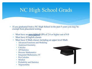  If you graduated from a NC High School in the past 5 years you may be
exempt from placement testing.
 Must have an unweighted GPA of 2.6 or higher out of 4.0
 Must have 4 English classes
 Must have 4 Math classes including an upper level Math
 Advanced Functions and Modeling
 Analytical Geometry
 Calculus
 AP Statistics
 Discrete Mathematics
 Integrated Mathematics IV
 Pre-Calculus
 Mindset
 Probability and Statistics
 Trigonometry
NC High School Grads
 