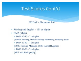 NCDAP – Placement Test
 Reading and English – 151 or higher.
 DMA (Math)
 DMA 10-30 – 7 or higher
(Medical Assisting, Dental Assisting, Phlebotomy, Pharmacy Tech)
 DMA 10-40 – 7 or higher
(EMS, Nursing, Massage, EMS, Dental Hygiene)
 DMA 10-50 – 7 or higher
(MLT and Radiography)
Test Scores Cont’d
 