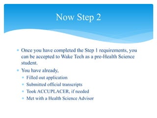  Once you have completed the Step 1 requirements, you
can be accepted to Wake Tech as a pre-Health Science
student.
 You have already,
 Filled out application
 Submitted official transcripts
 Took ACCUPLACER, if needed
 Met with a Health Science Advisor
Now Step 2
 