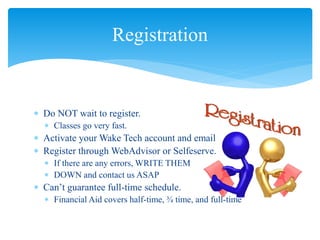  Do NOT wait to register.
 Classes go very fast.
 Activate your Wake Tech account and email
 Register through WebAdvisor or Selfeserve.
 If there are any errors, WRITE THEM
 DOWN and contact us ASAP
 Can’t guarantee full-time schedule.
 Financial Aid covers half-time, ¾ time, and full-time
Registration
 