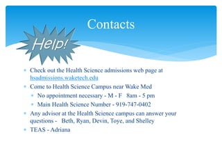  Check out the Health Science admissions web page at
hsadmissions.waketech.edu
 Come to Health Science Campus near Wake Med
 No appointment necessary - M - F 8am - 5 pm
 Main Health Science Number - 919-747-0402
 Any advisor at the Health Science campus can answer your
questions - Beth, Ryan, Devin, Toye, and Shelley
 TEAS - Adriana
Contacts
 