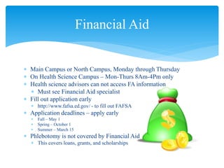  Main Campus or North Campus, Monday through Thursday
 On Health Science Campus – Mon-Thurs 8Am-4Pm only
 Health science advisors can not access FA information
 Must see Financial Aid specialist
 Fill out application early
 http://www.fafsa.ed.gov/ - to fill out FAFSA
 Application deadlines – apply early
 Fall – May 1
 Spring – October 1
 Summer – March 15
 Phlebotomy is not covered by Financial Aid
 This covers loans, grants, and scholarships
Financial Aid
 