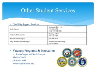 Disability Support Services
 Veterans Programs & Innovation
 South Campus and North Campus
Marilyn Terrill
(919)532-5994
meterrill@waketech.edu
Other Student Services
South Campus
Montague Hall - 141
919-866-5670
FAX: 919-662-3616
Northern Wake Campus
Building A 317
919-532-5713
Western Wake Campus 919-866-5670
Perry Health Sciences Campus Health Sciences Building 2
919-747-0406
 